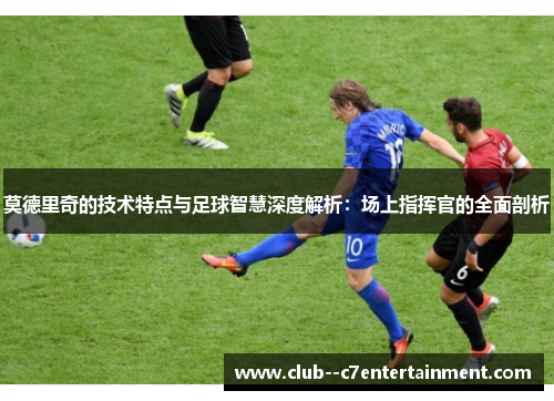 莫德里奇的技术特点与足球智慧深度解析:场上指挥官的全面剖析 莫德里奇的技术特点与足球智慧深度解析:场上指挥官的全面剖析