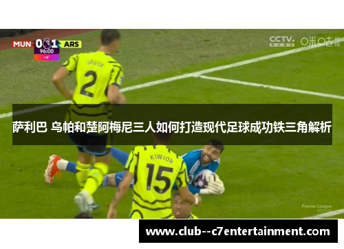 萨利巴 乌帕和楚阿梅尼三人如何打造现代足球成功铁三角解析 萨利巴 乌帕和楚阿梅尼三人如何打造现代足球成功铁三角解析
