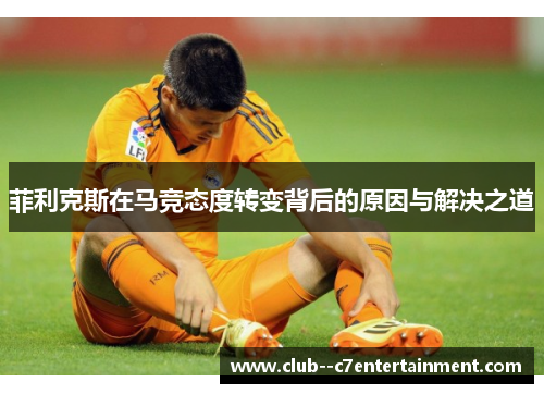 菲利克斯在马竞态度转变背后的原因与解决之道 菲利克斯在马竞态度转变背后的原因与解决之道
