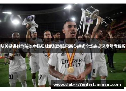 从关键进球到统治中场贝林厄姆对阵巴西英超式全场表现深度复盘解析 从关键进球到统治中场贝林厄姆对阵巴西英超式全场表现深度复盘解析