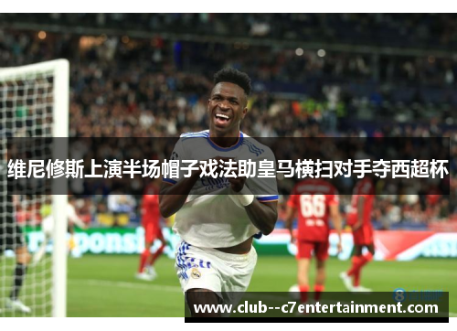 维尼修斯上演半场帽子戏法助皇马横扫对手夺西超杯