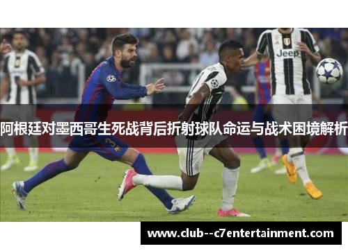 阿根廷对墨西哥生死战背后折射球队命运与战术困境解析